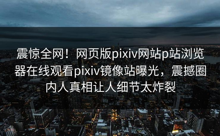 震惊全网！网页版pixiv网站p站浏览器在线观看pixiv镜像站曝光，震撼圈内人真相让人细节太炸裂
