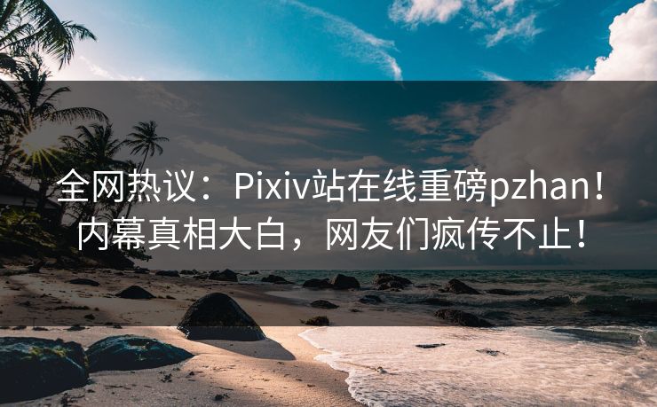 全网热议：Pixiv站在线重磅pzhan！内幕真相大白，网友们疯传不止！