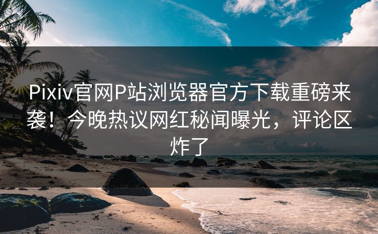 Pixiv官网P站浏览器官方下载重磅来袭！今晚热议网红秘闻曝光，评论区炸了
