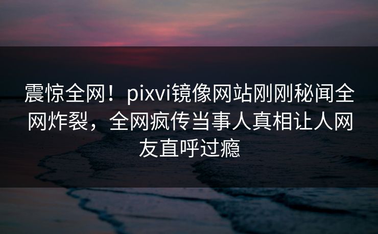 震惊全网！pixvi镜像网站刚刚秘闻全网炸裂，全网疯传当事人真相让人网友直呼过瘾