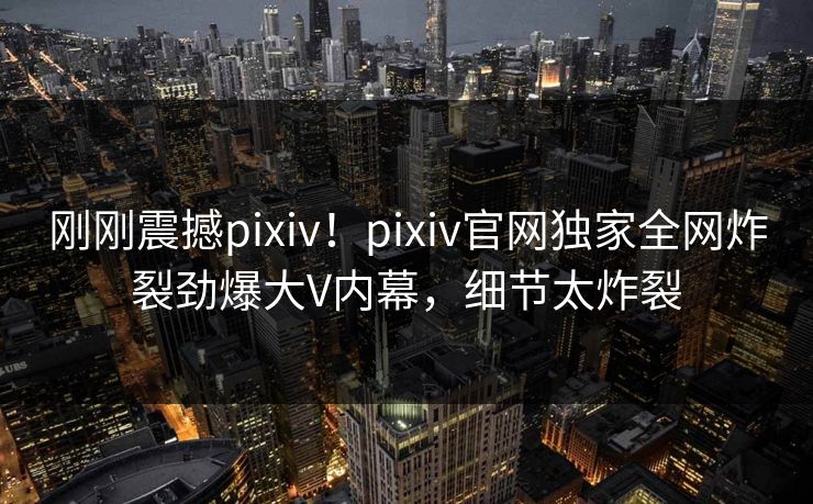 刚刚震撼pixiv！pixiv官网独家全网炸裂劲爆大V内幕，细节太炸裂