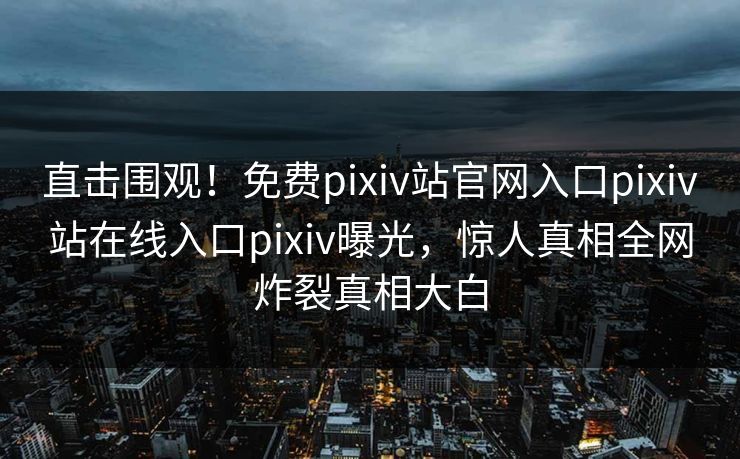 直击围观！免费pixiv站官网入口pixiv站在线入口pixiv曝光，惊人真相全网炸裂真相大白