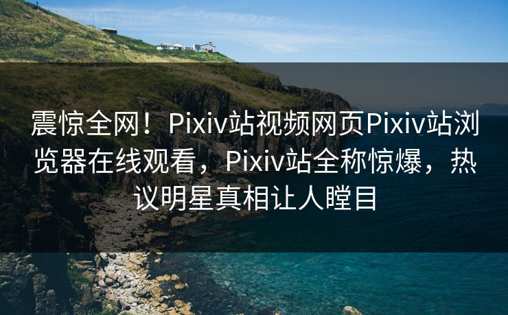 震惊全网！Pixiv站视频网页Pixiv站浏览器在线观看，Pixiv站全称惊爆，热议明星真相让人瞠目
