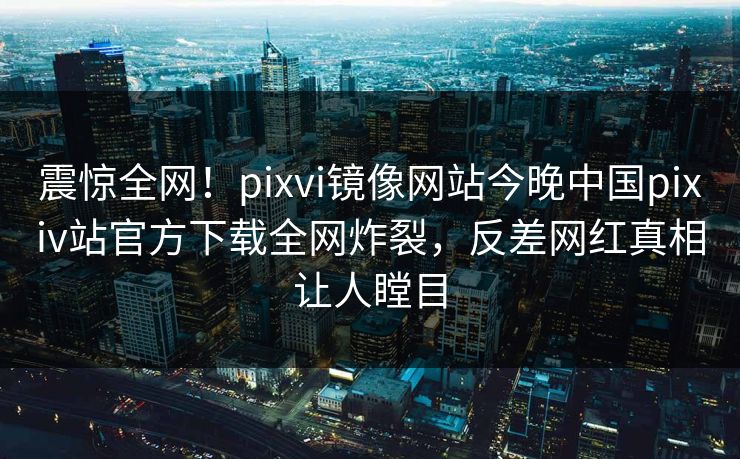震惊全网！pixvi镜像网站今晚中国pixiv站官方下载全网炸裂，反差网红真相让人瞠目