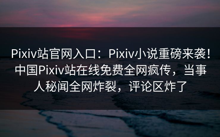 Pixiv站官网入口：Pixiv小说重磅来袭！中国Pixiv站在线免费全网疯传，当事人秘闻全网炸裂，评论区炸了