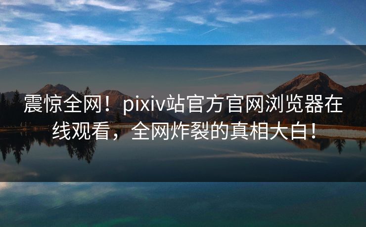 震惊全网！pixiv站官方官网浏览器在线观看，全网炸裂的真相大白！