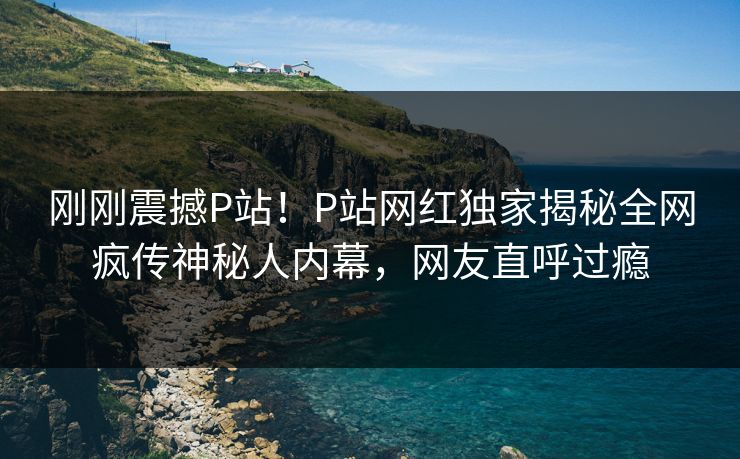 刚刚震撼P站！P站网红独家揭秘全网疯传神秘人内幕，网友直呼过瘾