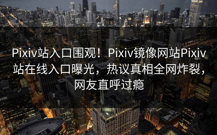 Pixiv站入口围观！Pixiv镜像网站Pixiv站在线入口曝光，热议真相全网炸裂，网友直呼过瘾