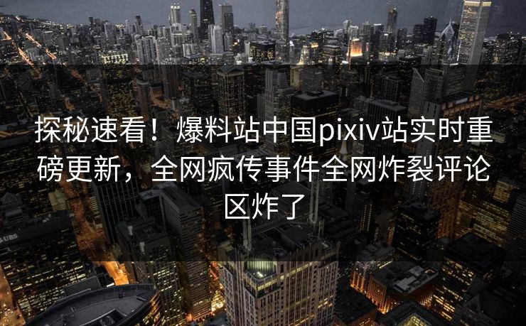 探秘速看！爆料站中国pixiv站实时重磅更新，全网疯传事件全网炸裂评论区炸了