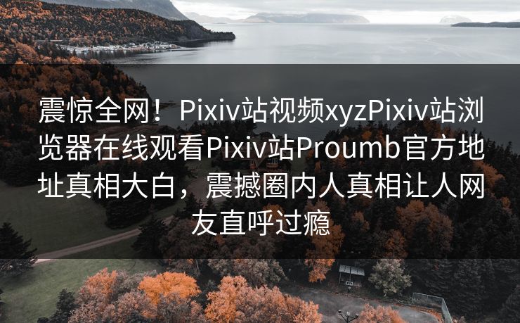 震惊全网！Pixiv站视频xyzPixiv站浏览器在线观看Pixiv站Proumb官方地址真相大白，震撼圈内人真相让人网友直呼过瘾