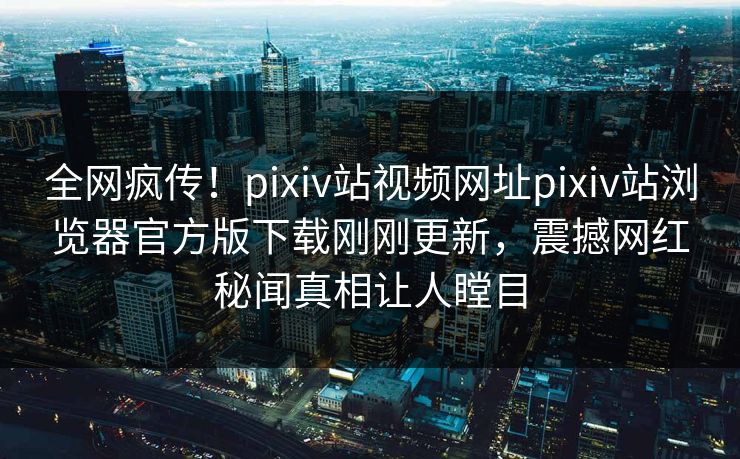 全网疯传！pixiv站视频网址pixiv站浏览器官方版下载刚刚更新，震撼网红秘闻真相让人瞠目
