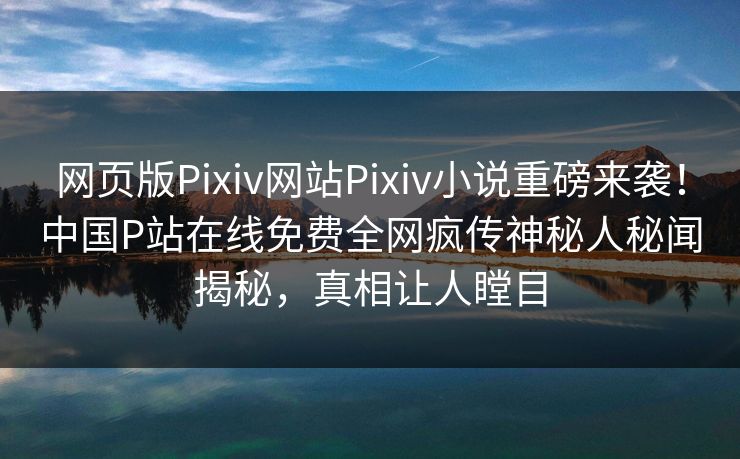 网页版Pixiv网站Pixiv小说重磅来袭！中国P站在线免费全网疯传神秘人秘闻揭秘，真相让人瞠目
