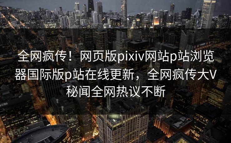 全网疯传！网页版pixiv网站p站浏览器国际版p站在线更新，全网疯传大V秘闻全网热议不断