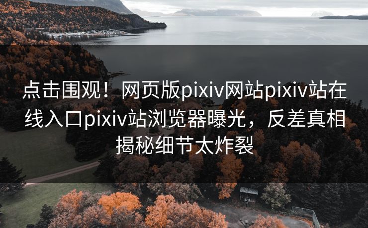 点击围观！网页版pixiv网站pixiv站在线入口pixiv站浏览器曝光，反差真相揭秘细节太炸裂