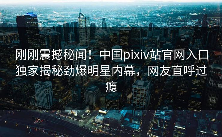 刚刚震撼秘闻！中国pixiv站官网入口独家揭秘劲爆明星内幕，网友直呼过瘾