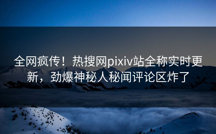 全网疯传！热搜网pixiv站全称实时更新，劲爆神秘人秘闻评论区炸了