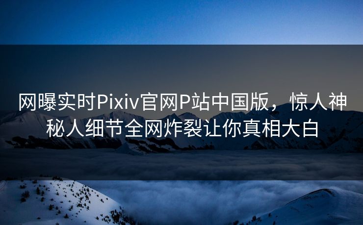 网曝实时Pixiv官网P站中国版，惊人神秘人细节全网炸裂让你真相大白