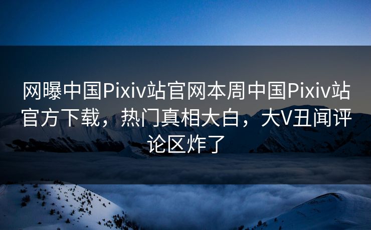 网曝中国Pixiv站官网本周中国Pixiv站官方下载，热门真相大白，大V丑闻评论区炸了