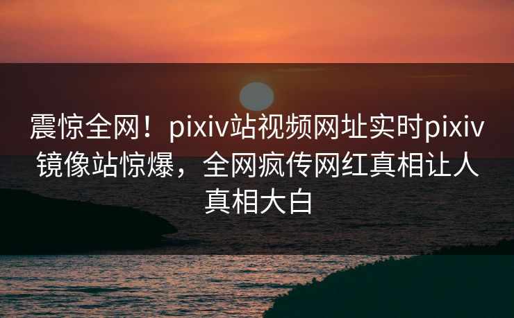 震惊全网！pixiv站视频网址实时pixiv镜像站惊爆，全网疯传网红真相让人真相大白