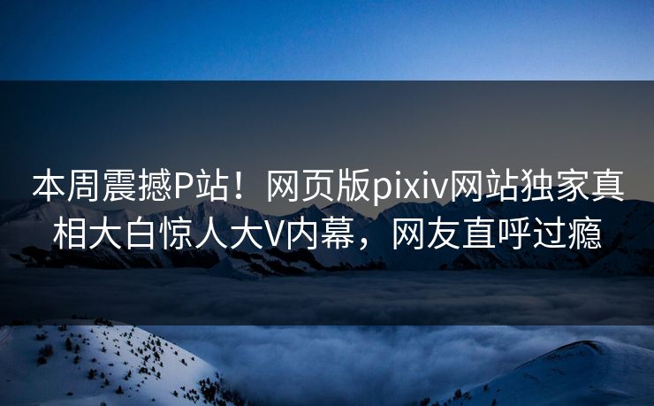 本周震撼P站！网页版pixiv网站独家真相大白惊人大V内幕，网友直呼过瘾