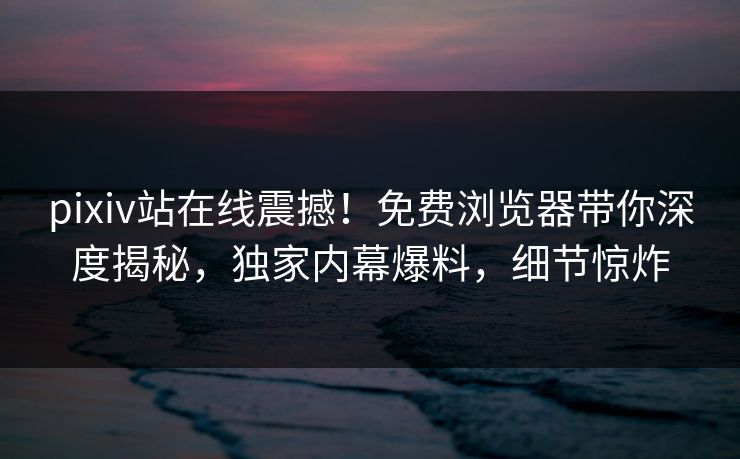 pixiv站在线震撼！免费浏览器带你深度揭秘，独家内幕爆料，细节惊炸
