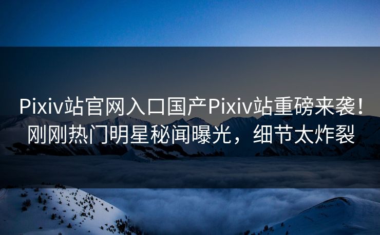 Pixiv站官网入口国产Pixiv站重磅来袭！刚刚热门明星秘闻曝光，细节太炸裂