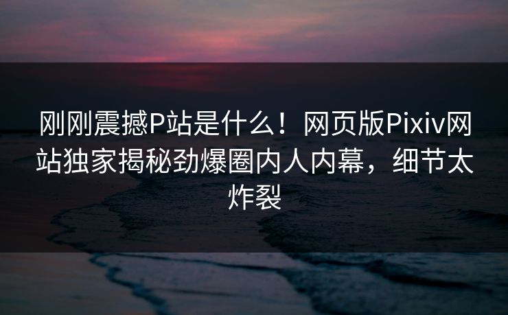 刚刚震撼P站是什么！网页版Pixiv网站独家揭秘劲爆圈内人内幕，细节太炸裂