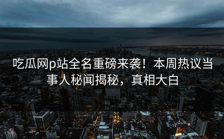 吃瓜网p站全名重磅来袭！本周热议当事人秘闻揭秘，真相大白