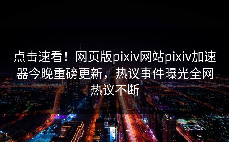 点击速看！网页版pixiv网站pixiv加速器今晚重磅更新，热议事件曝光全网热议不断