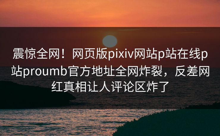 震惊全网！网页版pixiv网站p站在线p站proumb官方地址全网炸裂，反差网红真相让人评论区炸了