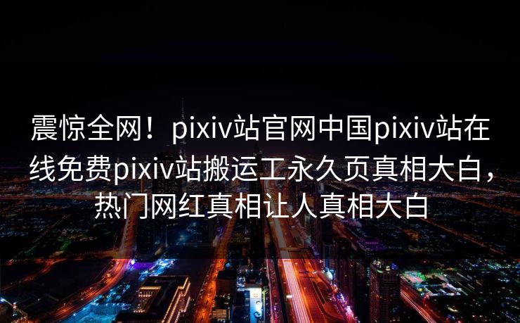 震惊全网！pixiv站官网中国pixiv站在线免费pixiv站搬运工永久页真相大白，热门网红真相让人真相大白