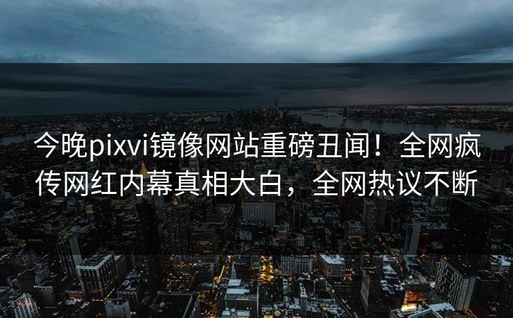 今晚pixvi镜像网站重磅丑闻！全网疯传网红内幕真相大白，全网热议不断