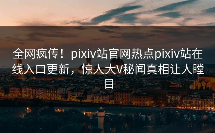 全网疯传！pixiv站官网热点pixiv站在线入口更新，惊人大V秘闻真相让人瞠目