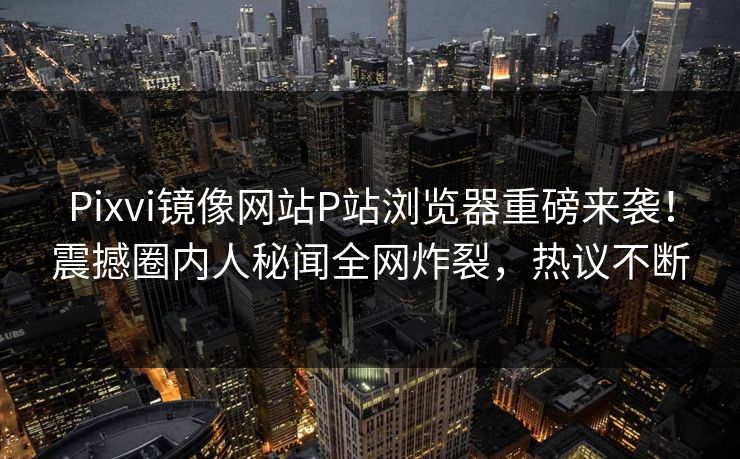 Pixvi镜像网站P站浏览器重磅来袭！震撼圈内人秘闻全网炸裂，热议不断