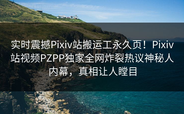 实时震撼Pixiv站搬运工永久页！Pixiv站视频PZPP独家全网炸裂热议神秘人内幕，真相让人瞠目