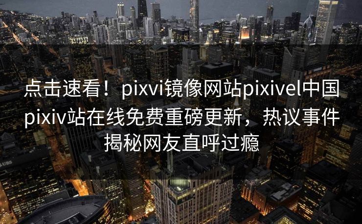点击速看！pixvi镜像网站pixivel中国pixiv站在线免费重磅更新，热议事件揭秘网友直呼过瘾