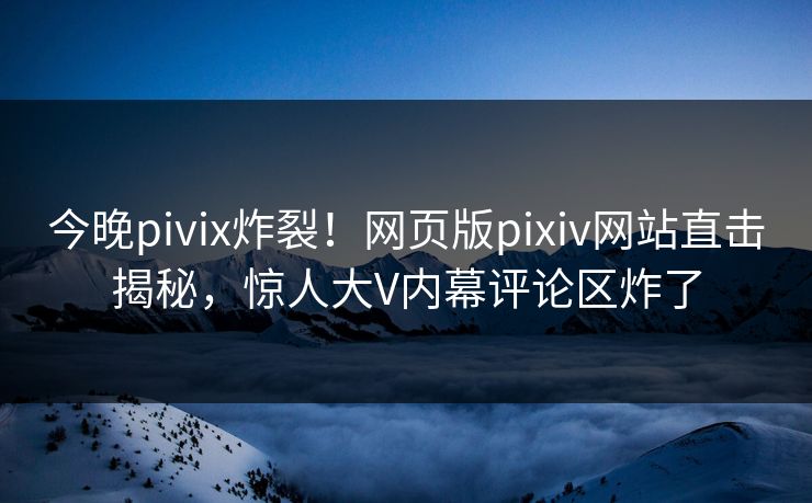 今晚pivix炸裂！网页版pixiv网站直击揭秘，惊人大V内幕评论区炸了