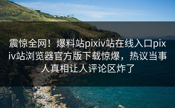 震惊全网！爆料站pixiv站在线入口pixiv站浏览器官方版下载惊爆，热议当事人真相让人评论区炸了