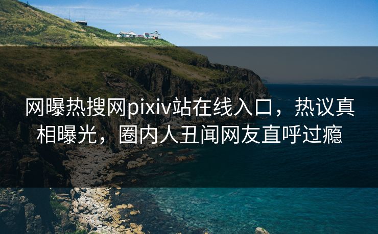 网曝热搜网pixiv站在线入口，热议真相曝光，圈内人丑闻网友直呼过瘾