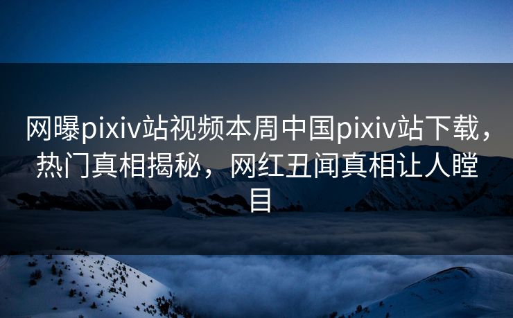 网曝pixiv站视频本周中国pixiv站下载，热门真相揭秘，网红丑闻真相让人瞠目