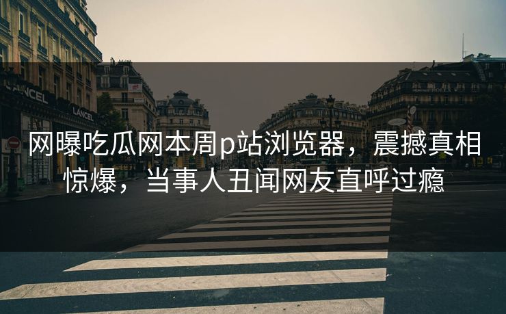 网曝吃瓜网本周p站浏览器，震撼真相惊爆，当事人丑闻网友直呼过瘾