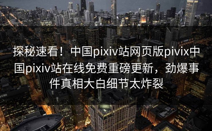 探秘速看！中国pixiv站网页版pivix中国pixiv站在线免费重磅更新，劲爆事件真相大白细节太炸裂