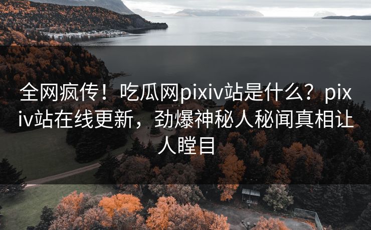 全网疯传！吃瓜网pixiv站是什么？pixiv站在线更新，劲爆神秘人秘闻真相让人瞠目