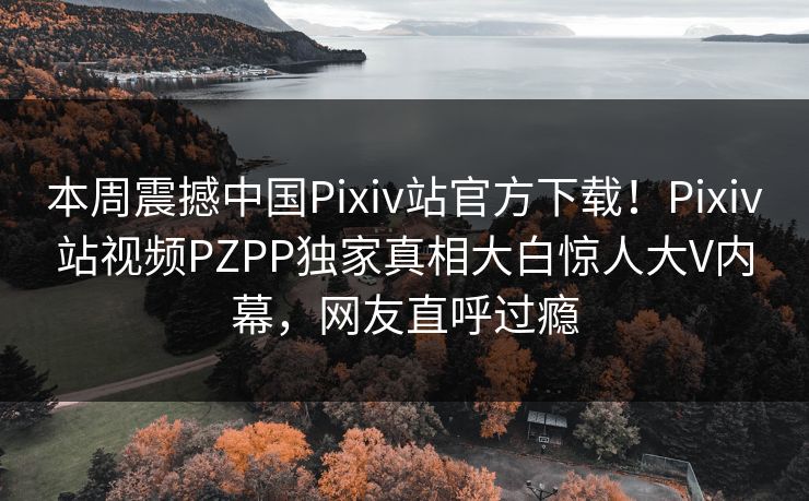 本周震撼中国Pixiv站官方下载！Pixiv站视频PZPP独家真相大白惊人大V内幕，网友直呼过瘾