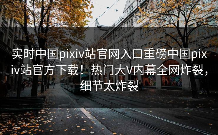实时中国pixiv站官网入口重磅中国pixiv站官方下载！热门大V内幕全网炸裂，细节太炸裂