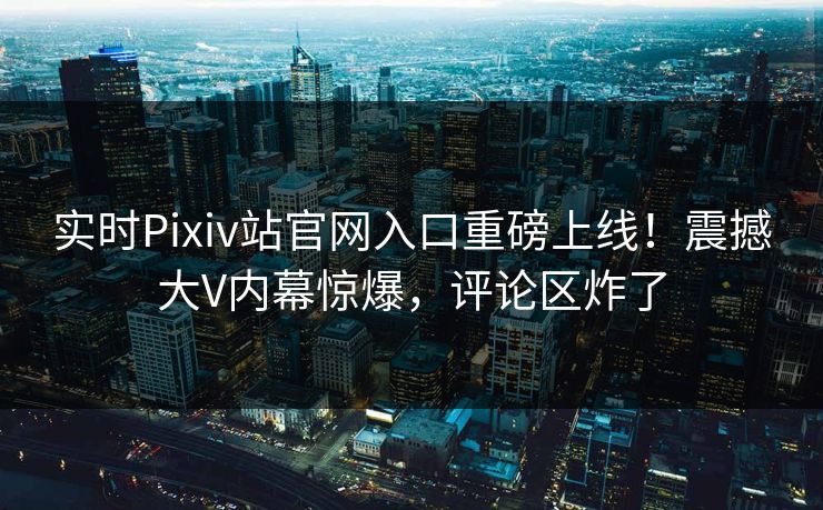 实时Pixiv站官网入口重磅上线！震撼大V内幕惊爆，评论区炸了