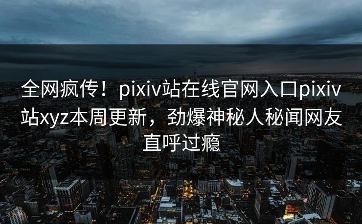 全网疯传！pixiv站在线官网入口pixiv站xyz本周更新，劲爆神秘人秘闻网友直呼过瘾