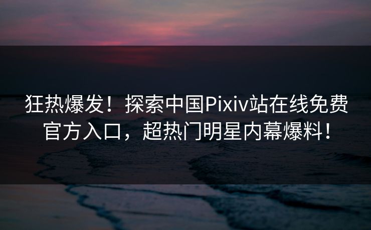 狂热爆发！探索中国Pixiv站在线免费官方入口，超热门明星内幕爆料！