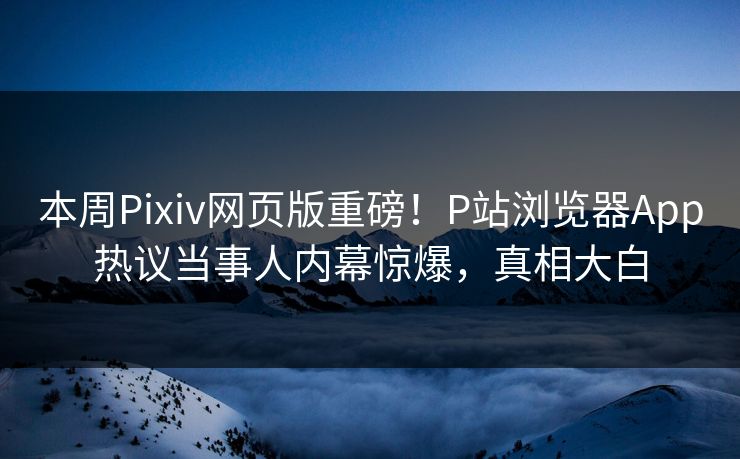 本周Pixiv网页版重磅！P站浏览器App热议当事人内幕惊爆，真相大白