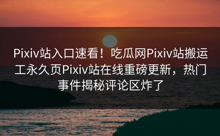 Pixiv站入口速看！吃瓜网Pixiv站搬运工永久页Pixiv站在线重磅更新，热门事件揭秘评论区炸了